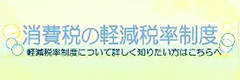 消費税の軽減税率制度 軽減税率制度について詳しく知りたい方はこちらへ